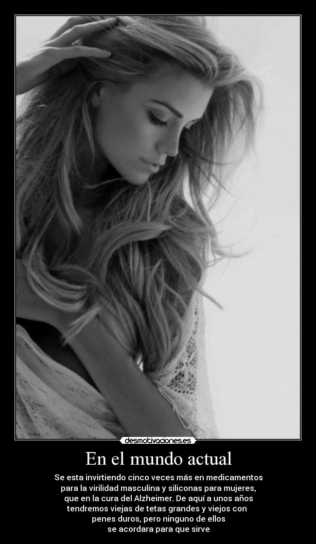 En el mundo actual - Se esta invirtiendo cinco veces más en medicamentos
para la virilidad masculina y siliconas para mujeres,
que en la cura del Alzheimer. De aquí a unos años
tendremos viejas de tetas grandes y viejos con
penes duros, pero ninguno de ellos
se acordara para que sirve