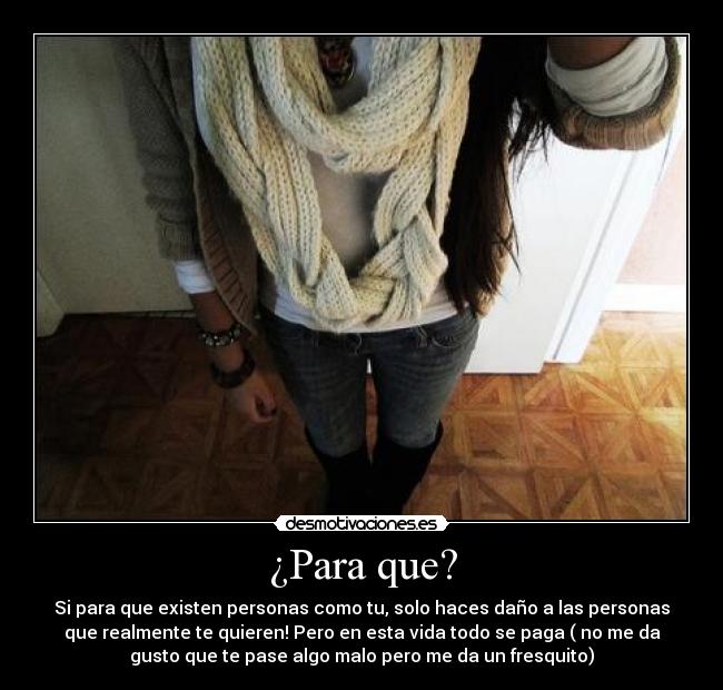 ¿Para que? - Si para que existen personas como tu, solo haces daño a las personas
que realmente te quieren! Pero en esta vida todo se paga ( no me da
gusto que te pase algo malo pero me da un fresquito)