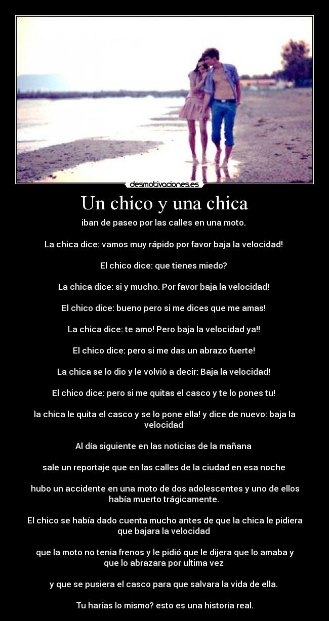 Un chico y una chica - iban de paseo por las calles en una moto.
La chica dice: vamos muy rápido por favor baja la velocidad!
El chico dice: que tienes miedo?
La chica dice: si y mucho. Por favor baja la velocidad!
El chico dice: bueno pero si me dices que me amas!
La chica dice: te amo! Pero baja la velocidad ya!!
El chico dice: pero si me das un abrazo fuerte!
La chica se lo dio y le volvió a decir: Baja la velocidad!
El chico dice: pero si me quitas el casco y te lo pones tu!
la chica le quita el casco y se lo pone ella! y dice de nuevo: baja la
velocidad
Al día siguiente en las noticias de la mañana
sale un reportaje que en las calles de la ciudad en esa noche
hubo un accidente en una moto de dos adolescentes y uno de ellos
había muerto trágicamente.
El chico se había dado cuenta mucho antes de que la chica le pidiera
que bajara la velocidad
que la moto no tenia frenos y le pidió que le dijera que lo amaba y
que lo abrazara por ultima vez
y que se pusiera el casco para que salvara la vida de ella.
Tu harías lo mismo? esto es una historia real.