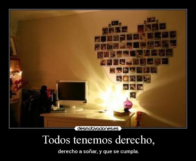 Todos tenemos derecho, - derecho a soñar, y que se cumpla.