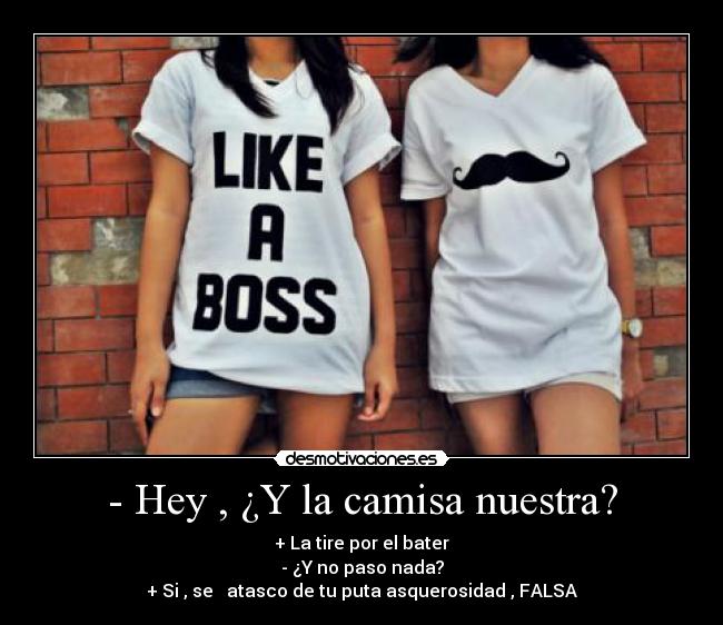 - Hey , ¿Y la camisa nuestra? - + La tire por el bater
- ¿Y no paso nada?
+ Si , se atasco de tu puta asquerosidad , FALSA
