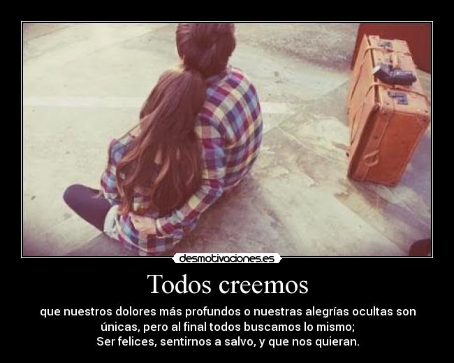 Todos creemos - que nuestros dolores más profundos o nuestras alegrías ocultas son
únicas, pero al final todos buscamos lo mismo;
Ser felices, sentirnos a salvo, y que nos quieran.