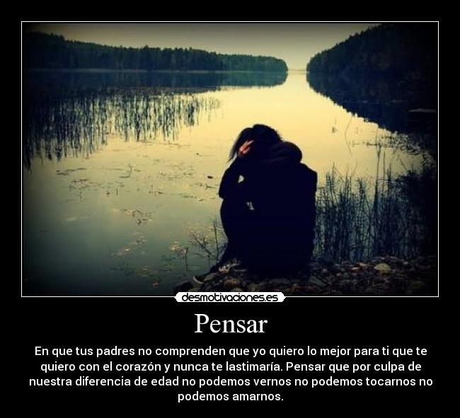 Pensar - En que tus padres no comprenden que yo quiero lo mejor para ti que te
quiero con el corazón y nunca te lastimaría. Pensar que por culpa de
nuestra diferencia de edad no podemos vernos no podemos tocarnos no
podemos amarnos.