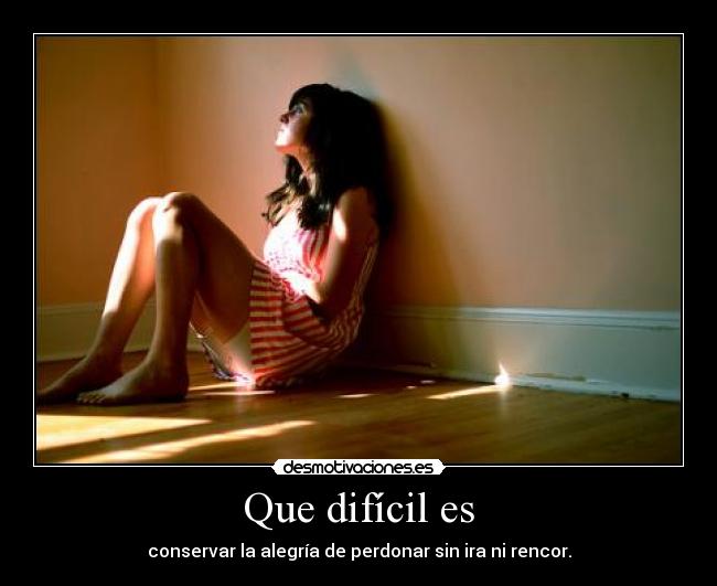 Que difícil es - conservar la alegría de perdonar sin ira ni rencor.