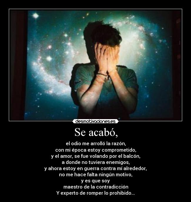 Se acabó, - el odio me arrolló la razón,
con mi época estoy comprometido,
y el amor, se fue volando por el balcón,
a donde no tuviera enemigos,
y ahora estoy en guerra contra mí alrededor,
no me hace falta ningún motivo,
y es que soy
maestro de la contradicción
Y experto de romper lo prohibido...