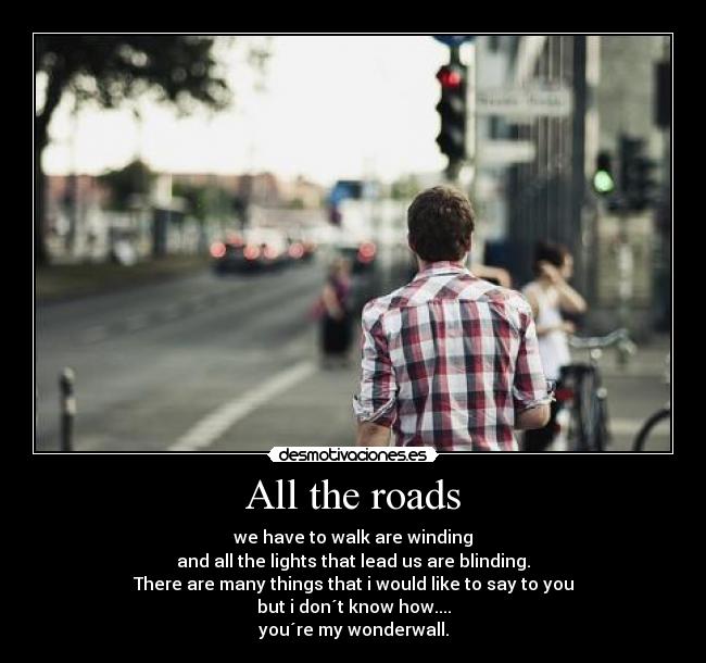 All the roads - we have to walk are winding
and all the lights that lead us are blinding.
There are many things that i would like to say to you
but i don´t know how....
you´re my wonderwall.