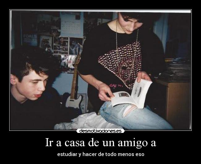 Ir a casa de un amigo a - estudiar y hacer de todo menos eso