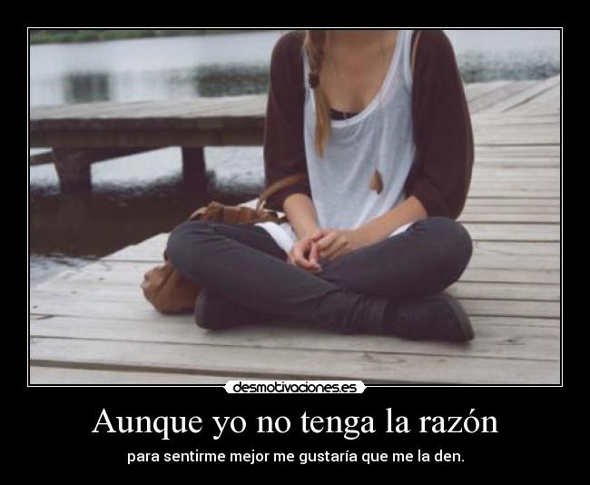 Aunque yo no tenga la razón - para sentirme mejor me gustaría que me la den.