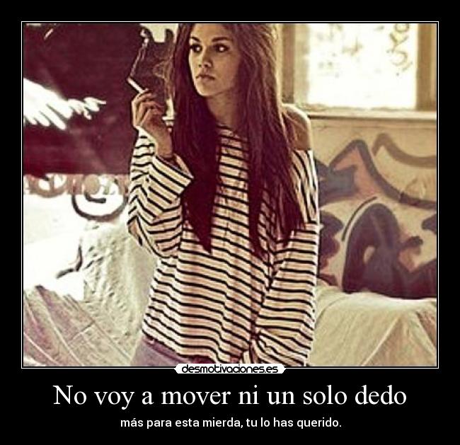 No voy a mover ni un solo dedo - más para esta mierda, tu lo has querido.