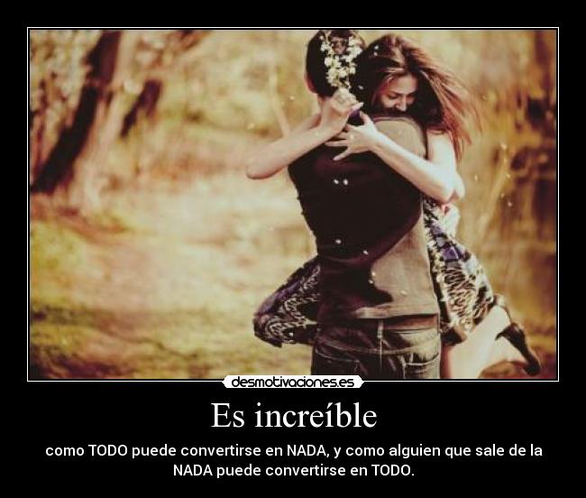 Es increíble - como TODO puede convertirse en NADA, y como alguien que sale de la
NADA puede convertirse en TODO.