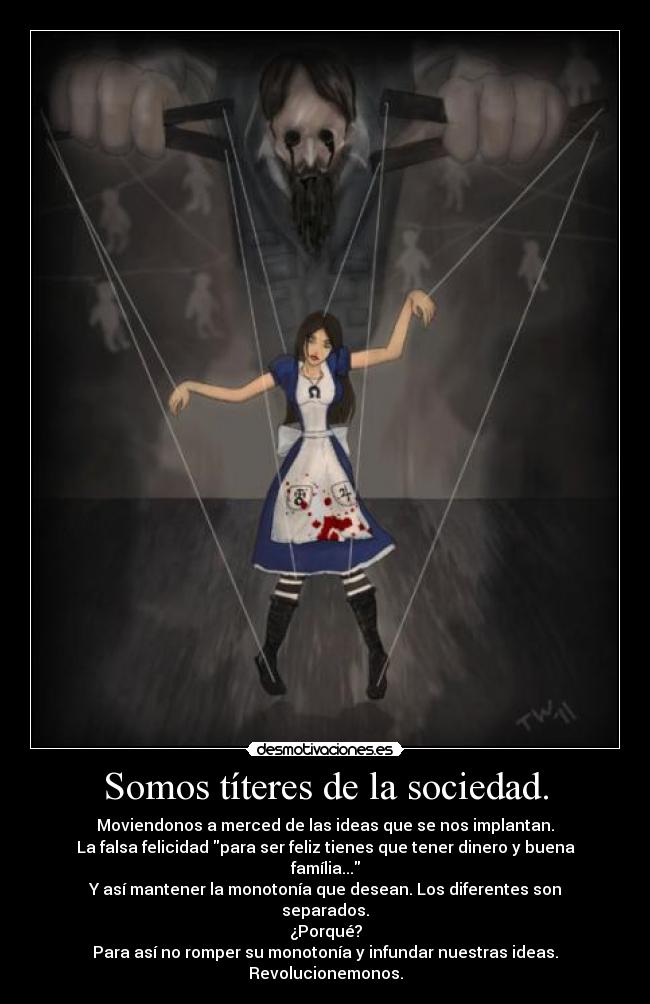 Somos títeres de la sociedad. - Moviendonos a merced de las ideas que se nos implantan.
La falsa felicidad para ser feliz tienes que tener dinero y buena família...
Y así mantener la monotonía que desean. Los diferentes son separados.
¿Porqué?
Para así no romper su monotonía y infundar nuestras ideas. Revolucionemonos.