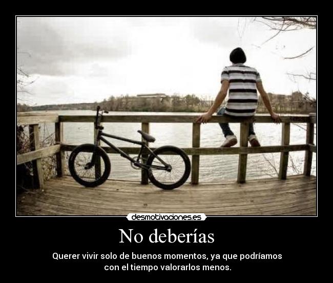 No deberías - Querer vivir solo de buenos momentos, ya que podríamos
con el tiempo valorarlos menos.