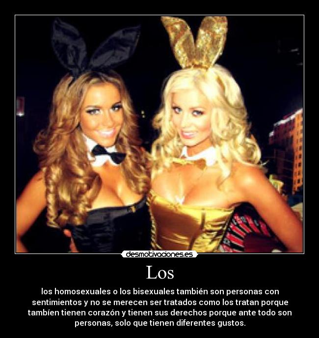 Los - los homosexuales o los bisexuales también son personas con
sentimientos y no se merecen ser tratados como los tratan porque
tambíen tienen corazón y tienen sus derechos porque ante todo son
personas, solo que tienen diferentes gustos.