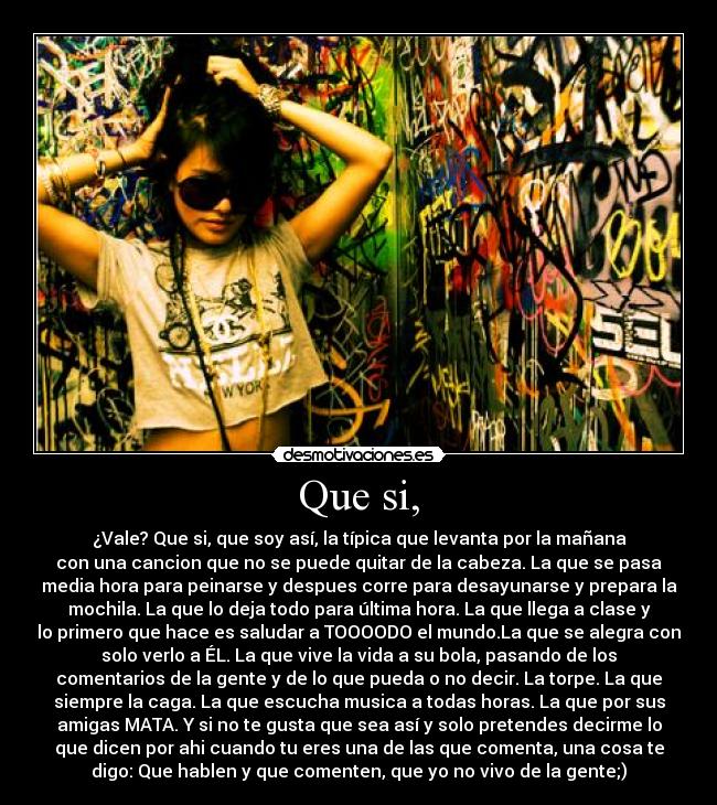 Que si, - ¿Vale? Que si, que soy así, la típica que levanta por la mañana
con una cancion que no se puede quitar de la cabeza. La que se pasa
media hora para peinarse y despues corre para desayunarse y prepara la
mochila. La que lo deja todo para última hora. La que llega a clase y
lo primero que hace es saludar a TOOOODO el mundo.La que se alegra con
solo verlo a ÉL. La que vive la vida a su bola, pasando de los
comentarios de la gente y de lo que pueda o no decir. La torpe. La que
siempre la caga. La que escucha musica a todas horas. La que por sus
amigas MATA. Y si no te gusta que sea así y solo pretendes decirme lo
que dicen por ahi cuando tu eres una de las que comenta, una cosa te
digo: Que hablen y que comenten, que yo no vivo de la gente;)