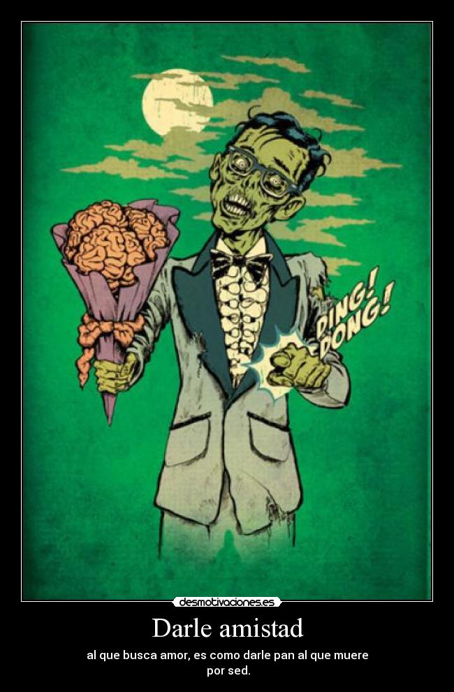Darle amistad - al que busca amor, es como darle pan al que muere
por sed.
