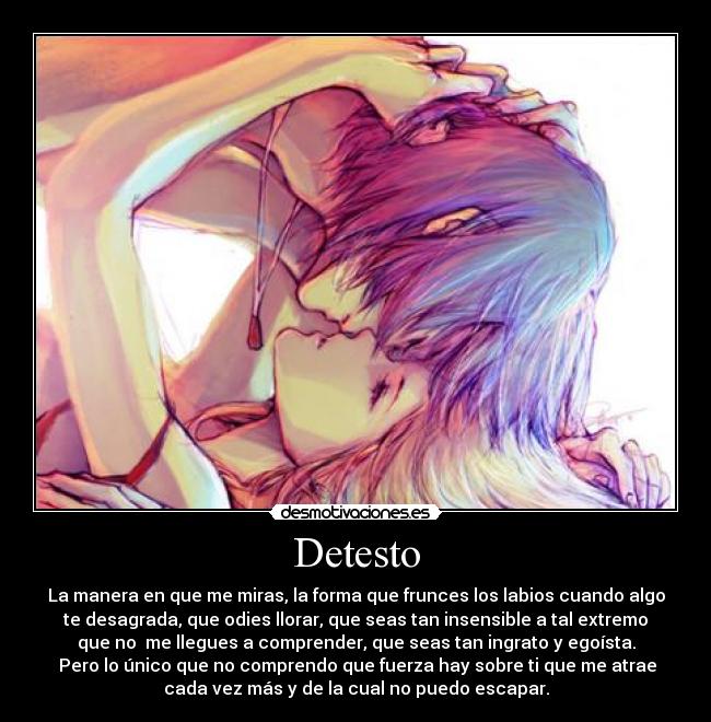 Detesto - La manera en que me miras, la forma que frunces los labios cuando algo
te desagrada, que odies llorar, que seas tan insensible a tal extremo
que no me llegues a comprender, que seas tan ingrato y egoísta.
Pero lo único que no comprendo que fuerza hay sobre ti que me atrae
cada vez más y de la cual no puedo escapar.