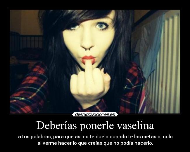 Deberías ponerle vaselina - a tus palabras, para que así no te duela cuando te las metas al culo
al verme hacer lo que creías que no podía hacerlo.