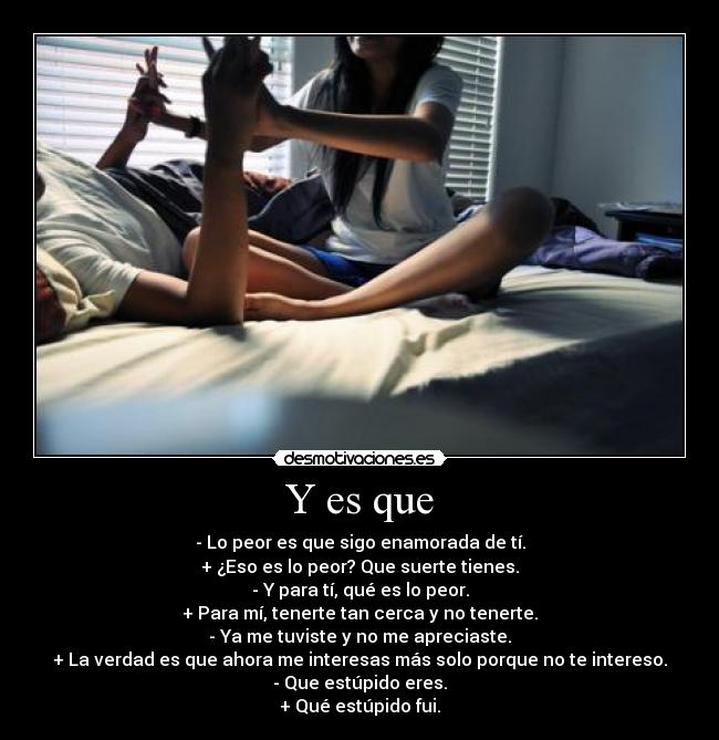 Y es que - - Lo peor es que sigo enamorada de tí.
+ ¿Eso es lo peor? Que suerte tienes.
- Y para tí, qué es lo peor.
+ Para mí, tenerte tan cerca y no tenerte.
- Ya me tuviste y no me apreciaste.
+ La verdad es que ahora me interesas más solo porque no te intereso.
- Que estúpido eres.
+ Qué estúpido fui.