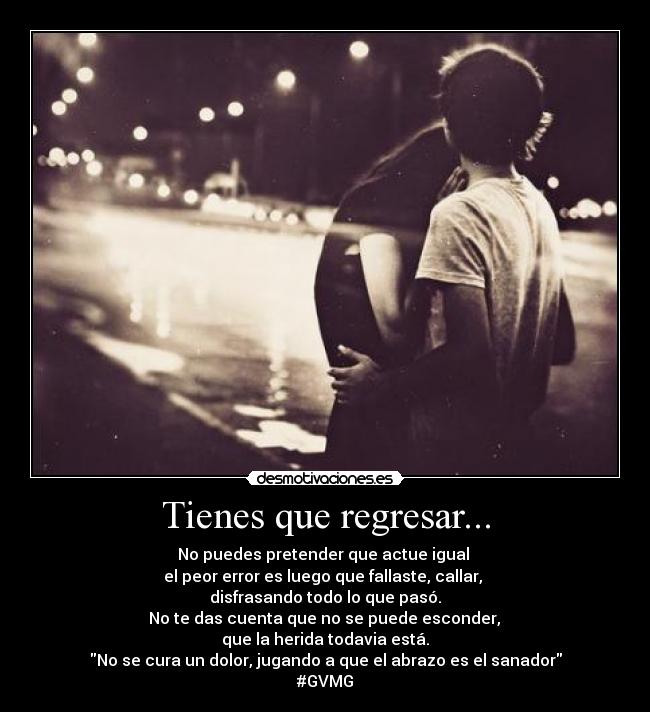 Tienes que regresar... - No puedes pretender que actue igual
el peor error es luego que fallaste, callar,
disfrasando todo lo que pasó.
No te das cuenta que no se puede esconder,
que la herida todavia está.
No se cura un dolor, jugando a que el abrazo es el sanador
#GVMG