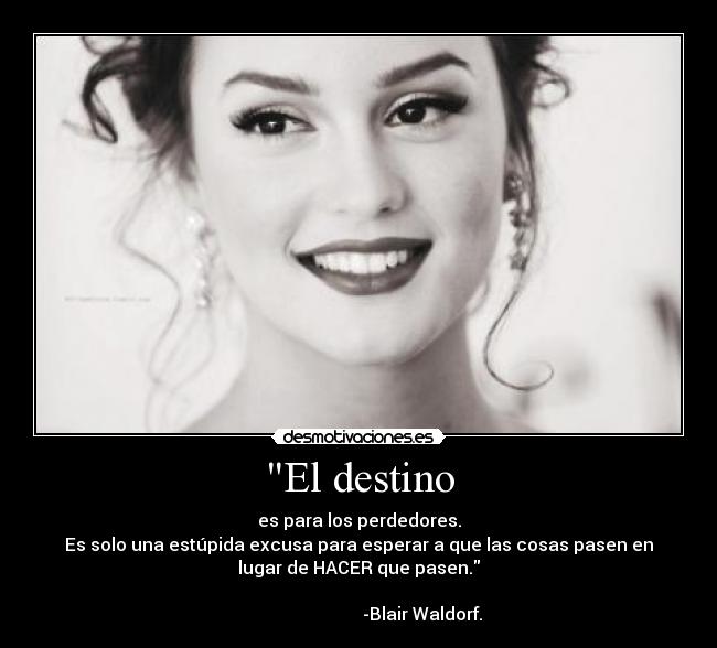 El destino - es para los perdedores.
Es solo una estúpida excusa para esperar a que las cosas pasen en
lugar de HACER que pasen.
-Blair Waldorf.