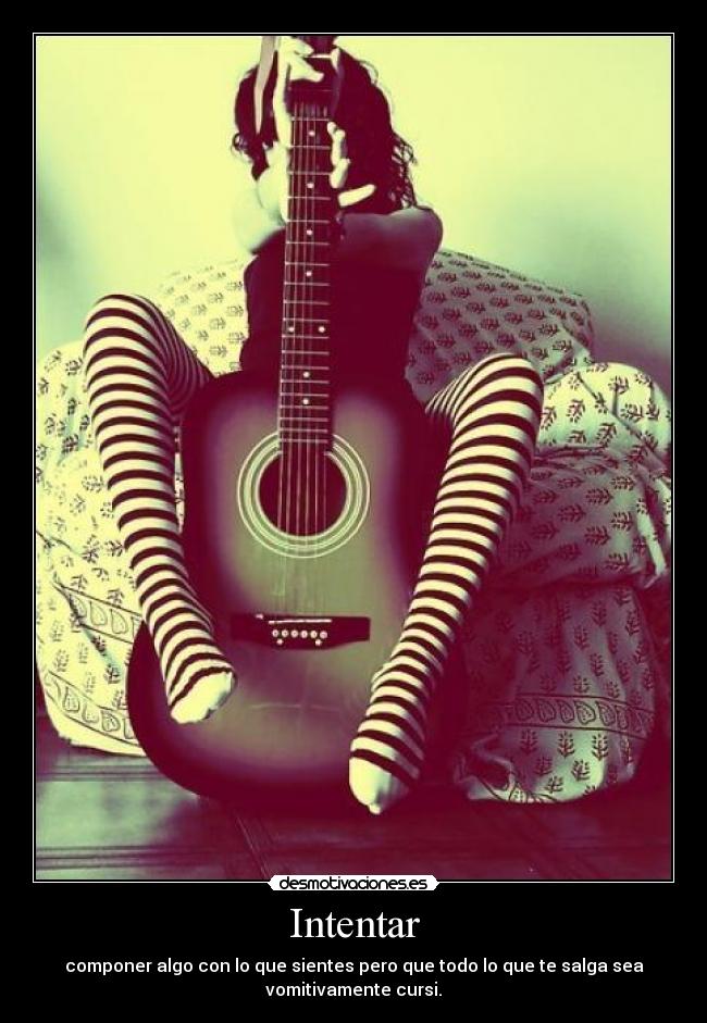 Intentar - componer algo con lo que sientes pero que todo lo que te salga sea
vomitivamente cursi.