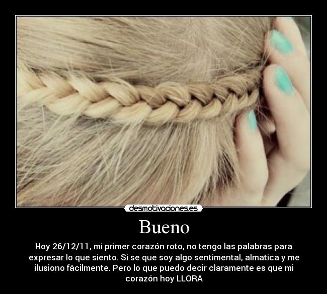 Bueno - Hoy 26/12/11, mi primer corazón roto, no tengo las palabras para
expresar lo que siento. Si se que soy algo sentimental, almatica y me
ilusiono fácilmente. Pero lo que puedo decir claramente es que mi
corazón hoy LLORA