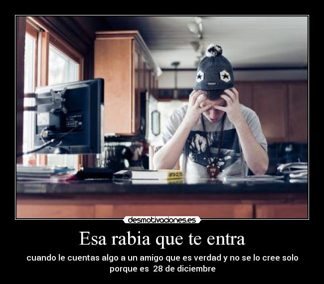 Esa rabia que te entra - cuando le cuentas algo a un amigo que es verdad y no se lo cree solo
porque es  28 de diciembre