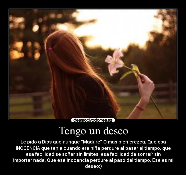 Tengo un deseo - Le pido a Dios que aunque Madure O mas bien crezca. Que esa
INOCENCIA que tenia cuando era niña perdure al pasar el tiempo, que
esa facilidad se soñar sin limites, esa facilidad de sonreír sin
importar nada. Que esa inocencia perdure al paso del tiempo. Ese es mi
deseo:)