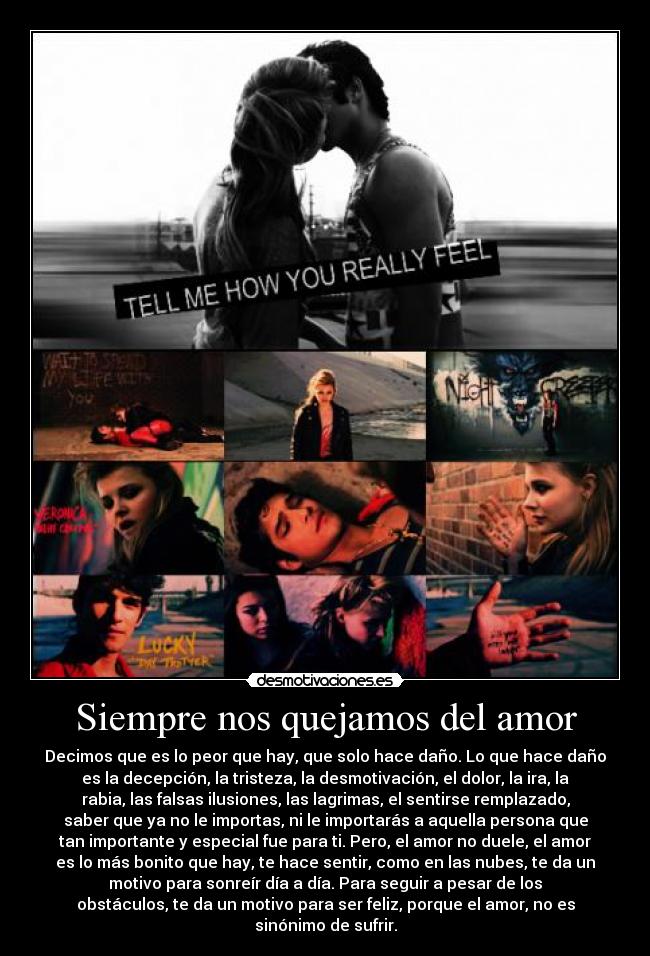 Siempre nos quejamos del amor - Decimos que es lo peor que hay, que solo hace daño. Lo que hace daño
es la decepción, la tristeza, la desmotivación, el dolor, la ira, la
rabia, las falsas ilusiones, las lagrimas, el sentirse remplazado,
saber que ya no le importas, ni le importarás a aquella persona que
tan importante y especial fue para ti. Pero, el amor no duele, el amor
es lo más bonito que hay, te hace sentir, como en las nubes, te da un
motivo para sonreír día a día. Para seguir a pesar de los
obstáculos, te da un motivo para ser feliz, porque el amor, no es
sinónimo de sufrir.