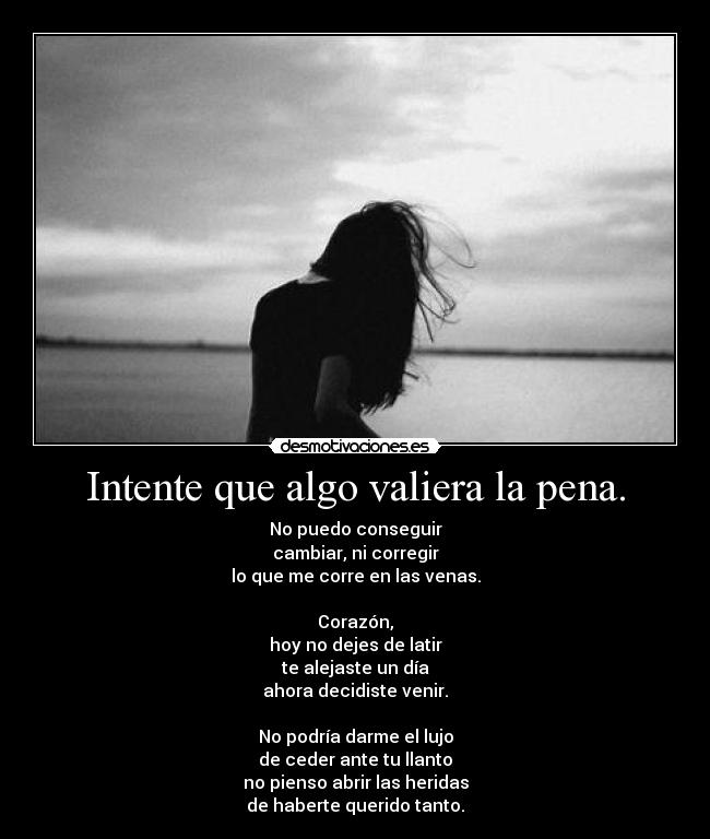 Intente que algo valiera la pena. - No puedo conseguir
cambiar, ni corregir
lo que me corre en las venas.

Corazón,
hoy no dejes de latir
te alejaste un día
ahora decidiste venir.

No podría darme el lujo
de ceder ante tu llanto
no pienso abrir las heridas
de haberte querido tanto.