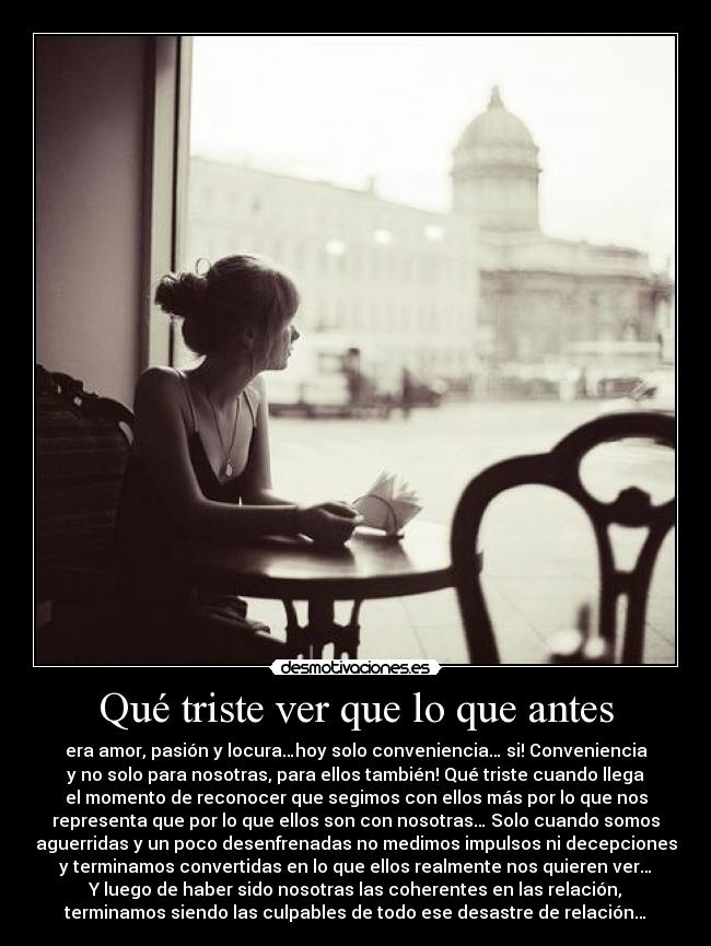 Qué triste ver que lo que antes - era amor, pasión y locura…hoy solo conveniencia… si! Conveniencia
y no solo para nosotras, para ellos también! Qué triste cuando llega
el momento de reconocer que segimos con ellos más por lo que nos
representa que por lo que ellos son con nosotras… Solo cuando somos
aguerridas y un poco desenfrenadas no medimos impulsos ni decepciones
y terminamos convertidas en lo que ellos realmente nos quieren ver…
Y luego de haber sido nosotras las coherentes en las relación,
terminamos siendo las culpables de todo ese desastre de relación…