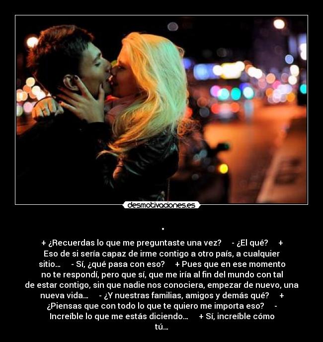 . - + ¿Recuerdas lo que me preguntaste una vez?     - ¿El qué?     +
Eso de si sería capaz de irme contigo a otro país, a cualquier
sitio…     - Sí, ¿qué pasa con eso?     + Pues que en ese momento
no te respondí, pero que sí, que me iría al fin del mundo con tal
de estar contigo, sin que nadie nos conociera, empezar de nuevo, una
nueva vida…     - ¿Y nuestras familias, amigos y demás qué?     +
¿Piensas que con todo lo que te quiero me importa eso?     -
Increíble lo que me estás diciendo…     + Sí, increíble cómo
tú…