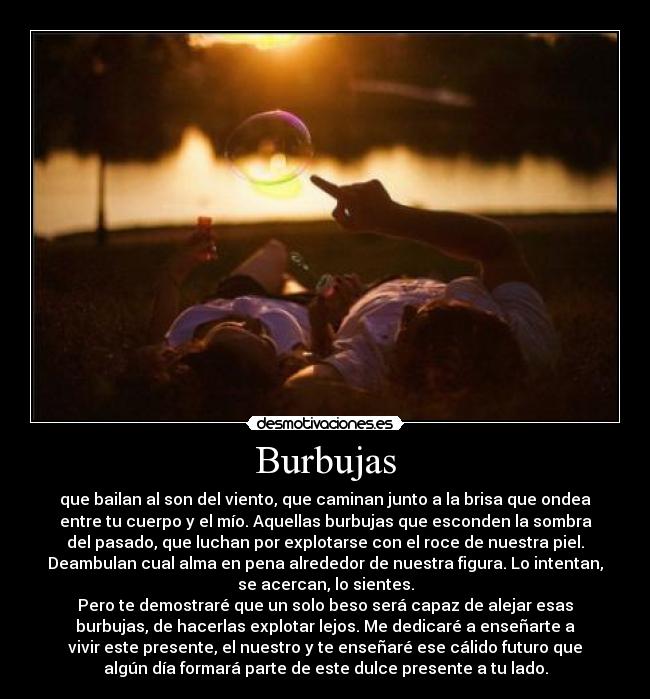 Burbujas - que bailan al son del viento, que caminan junto a la brisa que ondea
entre tu cuerpo y el mío. Aquellas burbujas que esconden la sombra
del pasado, que luchan por explotarse con el roce de nuestra piel.
Deambulan cual alma en pena alrededor de nuestra figura. Lo intentan,
se acercan, lo sientes.
Pero te demostraré que un solo beso será capaz de alejar esas
burbujas, de hacerlas explotar lejos. Me dedicaré a enseñarte a
vivir este presente, el nuestro y te enseñaré ese cálido futuro que
algún día formará parte de este dulce presente a tu lado.