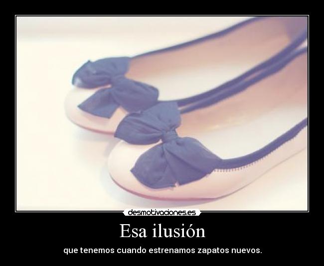 Esa ilusión - que tenemos cuando estrenamos zapatos nuevos.