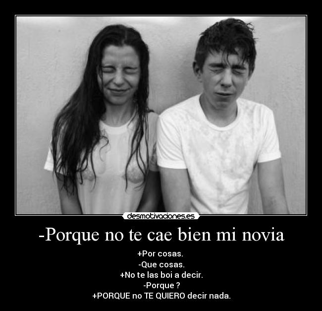 -Porque no te cae bien mi novia - +Por cosas. 
-Que cosas.
+No te las boi a decir.
-Porque ?
+PORQUE no TE QUIERO decir nada.