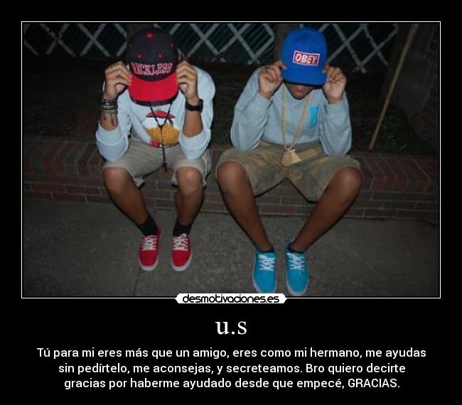 u.s - Tú para mi eres más que un amigo, eres como mi hermano, me ayudas
sin pedírtelo, me aconsejas, y secreteamos. Bro quiero decirte
gracias por haberme ayudado desde que empecé, GRACIAS.