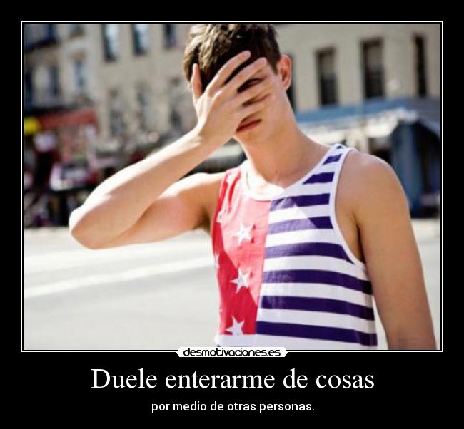 Duele enterarme de cosas - por medio de otras personas.