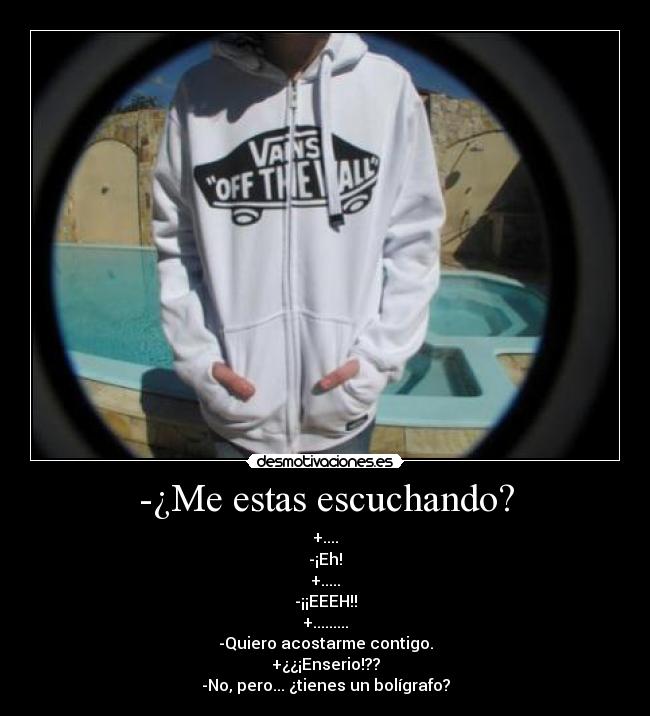 -¿Me estas escuchando? - +....
-¡Eh!
+.....
-¡¡EEEH!!
+.........
-Quiero acostarme contigo.
+¿¿¡Enserio!??
-No, pero... ¿tienes un bolígrafo?