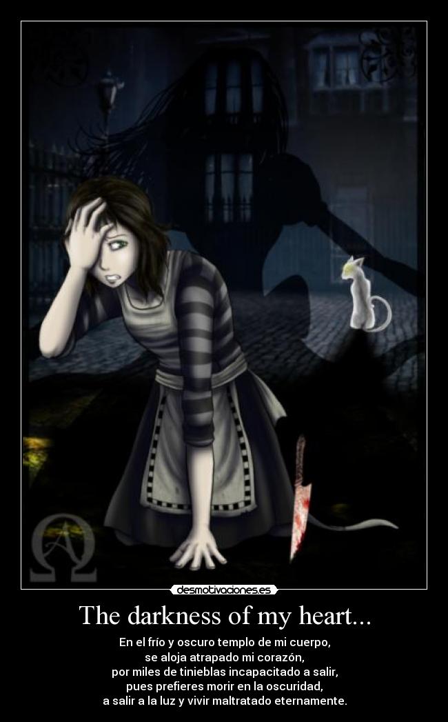 The darkness of my heart... - En el frío y oscuro templo de mi cuerpo,
se aloja atrapado mi corazón,
por miles de tinieblas incapacitado a salir,
pues prefieres morir en la oscuridad,
a salir a la luz y vivir maltratado eternamente.