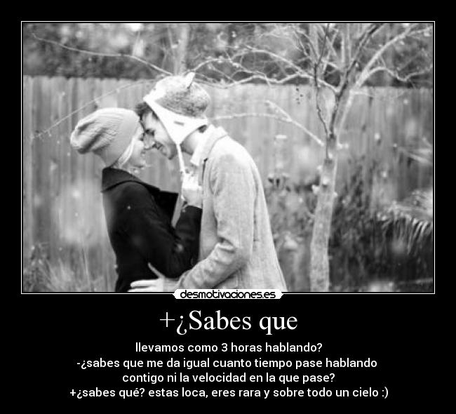 +¿Sabes que - llevamos como 3 horas hablando?
-¿sabes que me da igual cuanto tiempo pase hablando
contigo ni la velocidad en la que pase?
+¿sabes qué? estas loca, eres rara y sobre todo un cielo :)