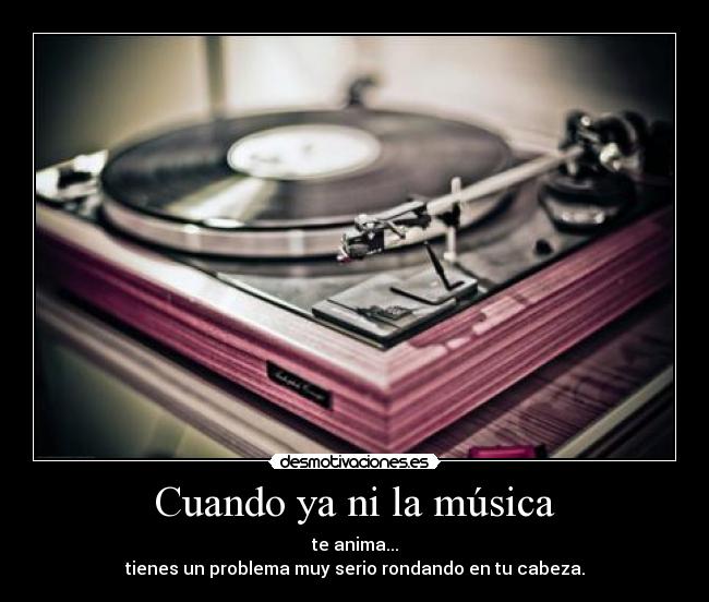 Cuando ya ni la música - te anima...
tienes un problema muy serio rondando en tu cabeza.