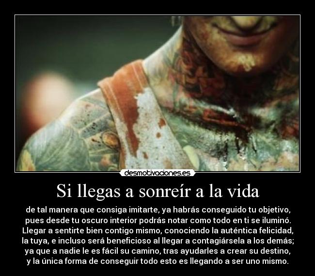 Si llegas a sonreír a la vida - de tal manera que consiga imitarte, ya habrás conseguido tu objetivo,
pues desde tu oscuro interior podrás notar como todo en ti se iluminó.
Llegar a sentirte bien contigo mismo, conociendo la auténtica felicidad,
la tuya, e incluso será beneficioso al llegar a contagiársela a los demás;
ya que a nadie le es fácil su camino, tras ayudarles a crear su destino,
y la única forma de conseguir todo esto es llegando a ser uno mismo.