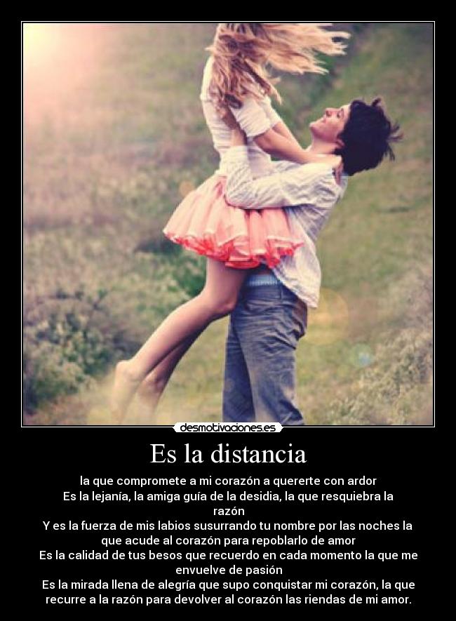 Es la distancia - la que compromete a mi corazón a quererte con ardor
Es la lejanía, la amiga guía de la desidia, la que resquiebra la
razón
Y es la fuerza de mis labios susurrando tu nombre por las noches la
que acude al corazón para repoblarlo de amor
Es la calidad de tus besos que recuerdo en cada momento la que me
envuelve de pasión
Es la mirada llena de alegría que supo conquistar mi corazón, la que
recurre a la razón para devolver al corazón las riendas de mi amor.