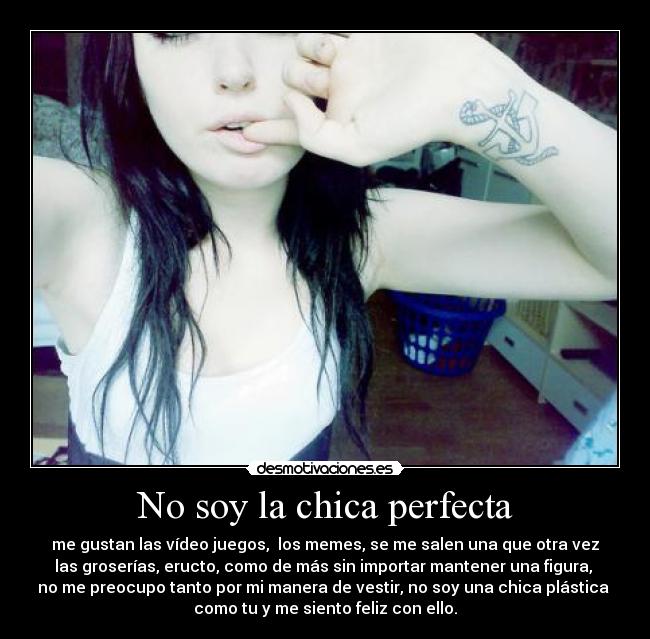 No soy la chica perfecta - me gustan las vídeo juegos, los memes, se me salen una que otra vez
las groserías, eructo, como de más sin importar mantener una figura,
no me preocupo tanto por mi manera de vestir, no soy una chica plástica
como tu y me siento feliz con ello.