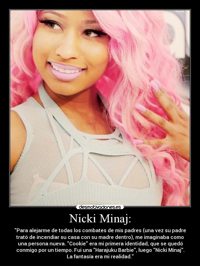 Nicki Minaj: - Para alejarme de todas los combates de mis padres (una vez su padre
trató de incendiar su casa con su madre dentro), me imaginaba como
una persona nueva. Cookie era mi primera identidad, que se quedó
conmigo por un tiempo. Fui una Harajuku Barbie, luego Nicki Minaj.
La fantasía era mi realidad.