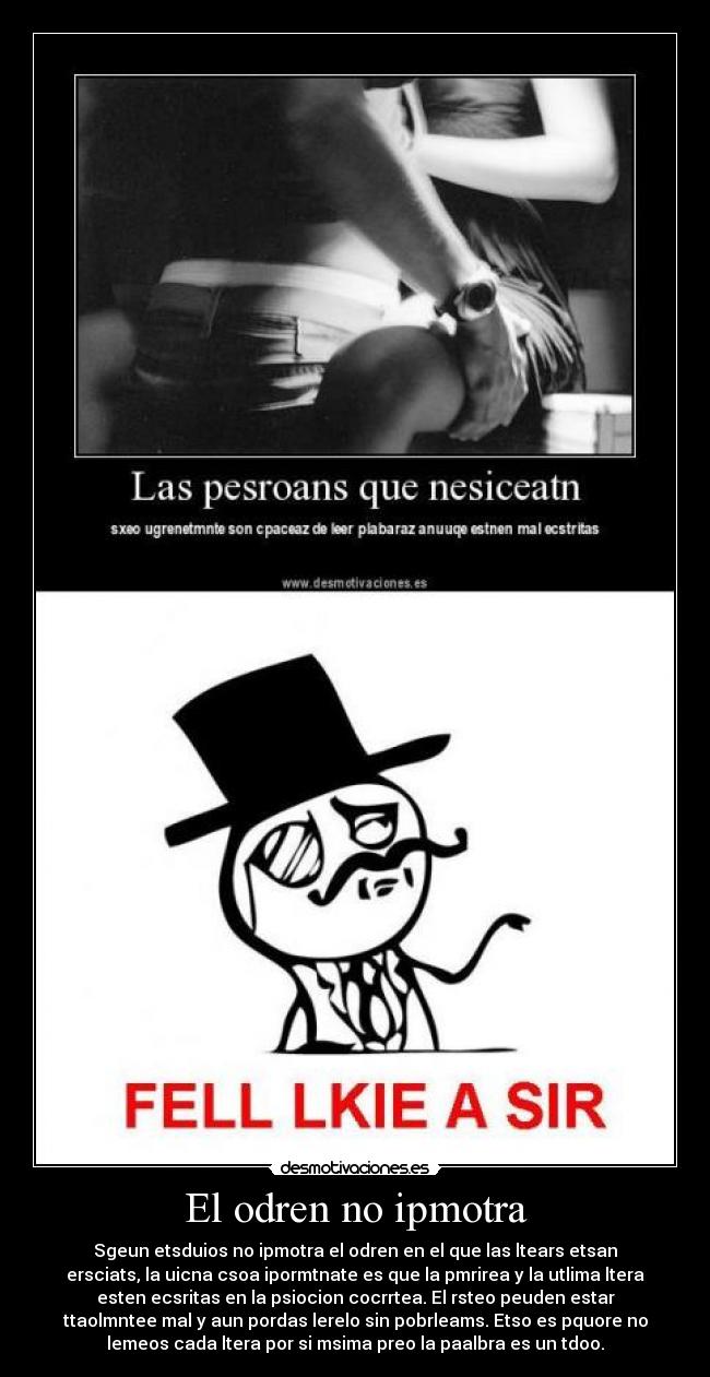 El odren no ipmotra - Sgeun etsduios no ipmotra el odren en el que las ltears etsan
ersciats, la uicna csoa ipormtnate es que la pmrirea y la utlima ltera
esten ecsritas en la psiocion cocrrtea. El rsteo peuden estar
ttaolmntee mal y aun pordas lerelo sin pobrleams. Etso es pquore no
lemeos cada ltera por si msima preo la paalbra es un tdoo.