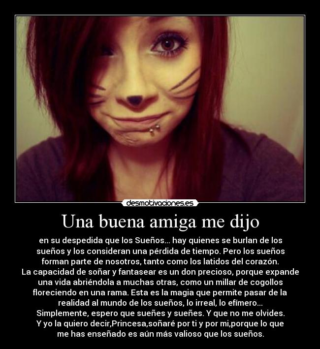 Una buena amiga me dijo - en su despedida que los Sueños... hay quienes se burlan de los
sueños y los consideran una pérdida de tiempo. Pero los sueños
forman parte de nosotros, tanto como los latidos del corazón.
La capacidad de soñar y fantasear es un don precioso, porque expande
una vida abriéndola a muchas otras, como un millar de cogollos
floreciendo en una rama. Esta es la magia que permite pasar de la
realidad al mundo de los sueños, lo irreal, lo efímero...
Simplemente, espero que sueñes y sueñes. Y que no me olvides.
Y yo la quiero decir,Princesa,soñaré por ti y por mi,porque lo que
me has enseñado es aún más valioso que los sueños.