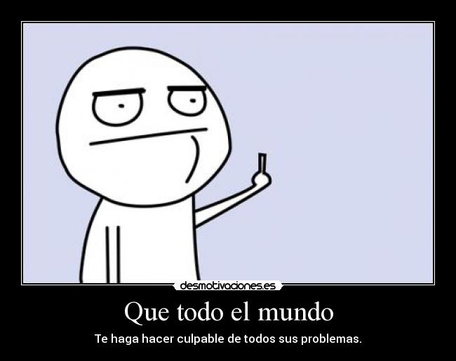 Que todo el mundo - Te haga hacer culpable de todos sus problemas.
