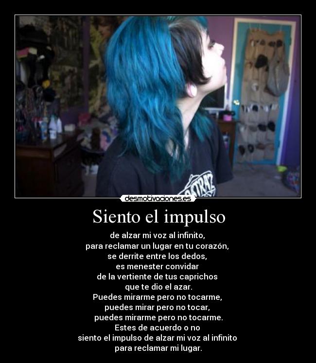 Siento el impulso - de alzar mi voz al infinito, 
para reclamar un lugar en tu corazón, 
se derrite entre los dedos, 
es menester convidar 
de la vertiente de tus caprichos 
que te dio el azar.
Puedes mirarme pero no tocarme, 
puedes mirar pero no tocar, 
puedes mirarme pero no tocarme.
Estes de acuerdo o no 
siento el impulso de alzar mi voz al infinito 
para reclamar mi lugar.