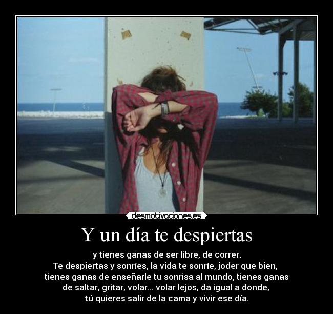 Y un día te despiertas - y tienes ganas de ser libre, de correr.
Te despiertas y sonríes, la vida te sonríe, joder que bien,
tienes ganas de enseñarle tu sonrisa al mundo, tienes ganas
de saltar, gritar, volar... volar lejos, da igual a donde,
tú quieres salir de la cama y vivir ese día.